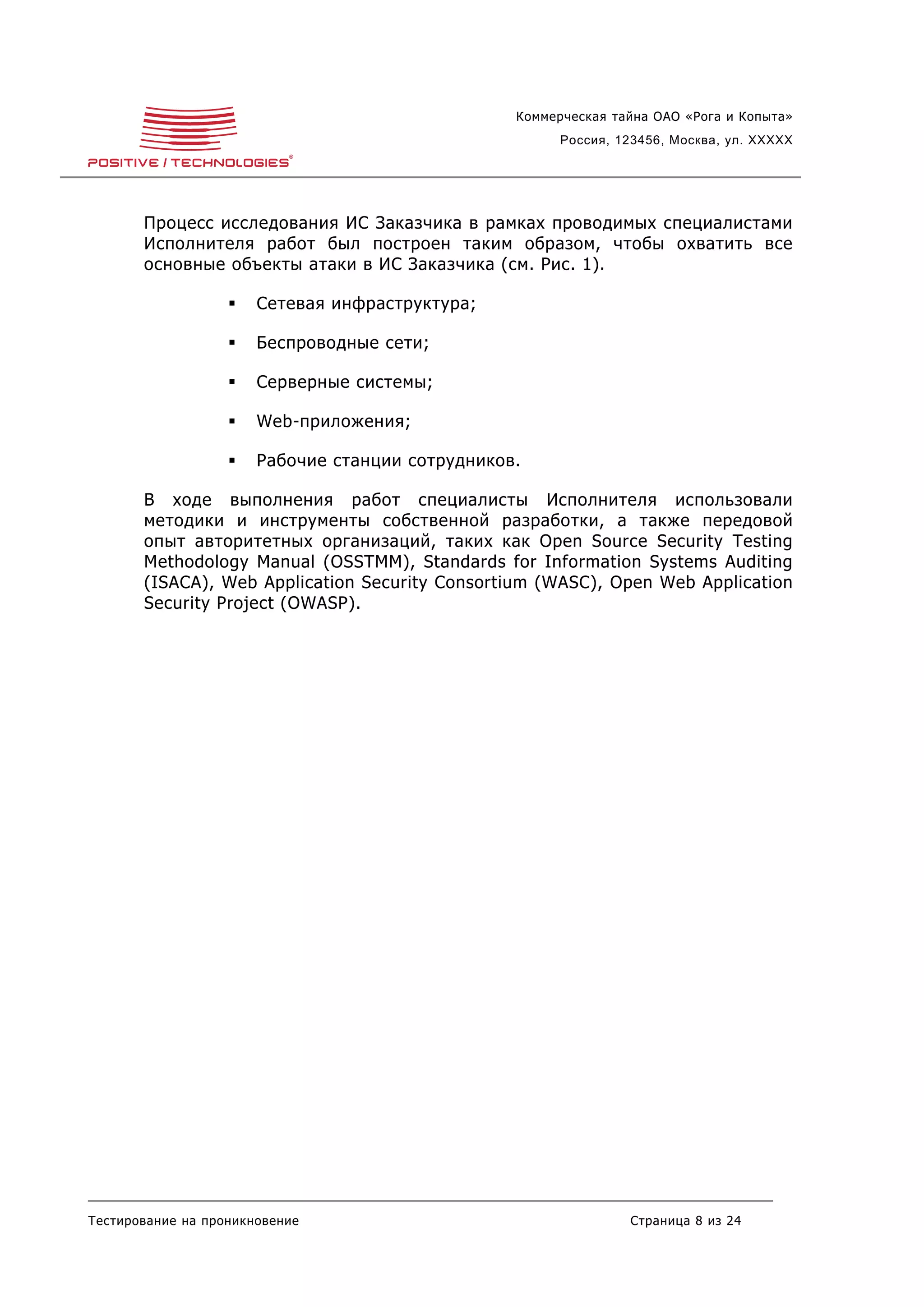 Коммерческая тайна ОАО «Рога и Копыта»
                                                        Россия, 123456, Москва, ул. XXXXX




       Процесс исследования ИС Заказчика в рамках проводимых специалистами
       Исполнителя работ был построен таким образом, чтобы охватить все
       основные объекты атаки в ИС Заказчика (см. Рис. 1).

                      Сетевая инфраструктура;

                      Беспроводные сети;

                      Серверные системы;

                      Web-приложения;

                      Рабочие станции сотрудников.

       В ходе выполнения работ специалисты Исполнителя использовали
       методики и инструменты собственной разработки, а также передовой
       опыт авторитетных организаций, таких как Open Source Security Testing
       Methodology Manual (OSSTMM), Standards for Information Systems Auditing
       (ISACA), Web Application Security Consortium (WASC), Open Web Application
       Security Project (OWASP).




Тестирование на проникновение                                    Страница 8 из 24
 