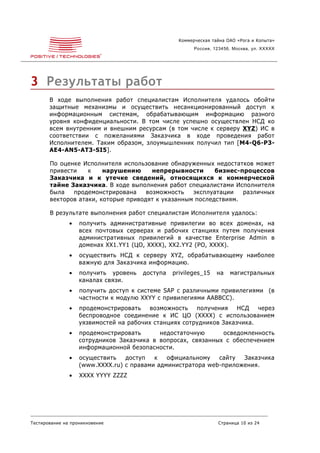 Коммерческая тайна ОАО «Рога и Копыта»
                                                        Россия, 123456, Москва, ул. XXXXX




3 Результаты работ
       В ходе выполнения работ специалистам Исполнителя удалось обойти
       защитные механизмы и осуществить несанкционированный доступ к
       информационным системам, обрабатывающим информацию разного
       уровня конфиденциальности. В том числе успешно осуществлен НСД ко
       всем внутренним и внешним ресурсам (в том числе к серверу XYZ ) ИС в
       соответствии с пожеланиями Заказчика в ходе проведения работ
       Исполнителем. Таким образом, злоумышленник получил тип [M4-Q6-P3-
       AE4-AN5-AT3-SI5].

       По оценке Исполнителя использование обнаруженных недостатков может
       привести    к    нарушению      непрерывности      бизнес-процессов
       Заказчика и к утечке сведений, относящихся к коммерческой
       тайне Заказчика. В ходе выполнения работ специалистами Исполнителя
       была   продемонстрирована     возможность   эксплуатации   различных
       векторов атаки, которые приводят к указанным последствиям.

       В результате выполнения работ специалистам Исполнителя удалось:
               •   получить административные привилегии во всех доменах, на
                   всех почтовых серверах и рабочих станциях путем получения
                   административных привилегий в качестве Enterprise Admin в
                   доменах XX1.YY1 (ЦО, XXXX), XX2.YY2 (РО, XXXX).
               •   осуществить НСД к серверу XYZ, обрабатывающему наиболее
                   важную для Заказчика информацию.
               •   получить уровень   доступа   privileges_15    на   магистральных
                   каналах связи.
               •   получить доступ к системе SAP с различными привилегиями (в
                   частности к модулю XXYY с привилегиями AABBCC).
               •   продемонстрировать    возможность   получения    НСД   через
                   беспроводное соединение к ИС ЦО (XXXX) с использованием
                   уязвимостей на рабочих станциях сотрудников Заказчика.
               •   продемонстрировать      недостаточную      осведомленность
                   сотрудников Заказчика в вопросах, связанных с обеспечением
                   информационной безопасности.
               •   осуществить   доступ   к   официальному   сайту  Заказчика
                   (www.XXXX.ru) с правами администратора web-приложения.
               •   XXXX YYYY ZZZZ




Тестирование на проникновение                                    Страница 10 из 24
 