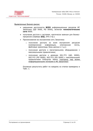 Коммерческая тайна ОАО «Рога и Копыта»
                                                        Россия, 123456, Москва, ул. XXXXX




       Выявленные бизнес-риски:
               •   нарушение доступности ВСЕХ информационных ресурсов ИС
                   Заказчика (ЦО XXXX, РО XXXX), включая технологические
                   сети XXXX.
               •   получение доступа к системам, критически важным для бизнес-
                   процессов (серверы XYZ , ZYX и пр.)
               •   Проникновение во внутреннюю сеть Заказчика:
                       o   получение доступа ко всем внутренним ресурсам
                           (коммерческая   информация,    электронная почта,
                           файловые хранилища, базы данных и т.д.);
                       o   получение доступа к магистральному оборудованию с
                           максимальными привилегиями;
                       o   получение доступа к доменам XX1.YY1 (ЦО, XXXX),
                           XX2.YY2 (РО XXXX), XX3.YY3 (РО XXXX) с максимальными
                           привилегиями Enterprise Admin (контроль над всеми
                           информационными потоками в ИС Заказчика ).

                   Основные результаты работ по каждому из этапов приведены в
                   Табл. 1.




Тестирование на проникновение                                    Страница 11 из 24
 