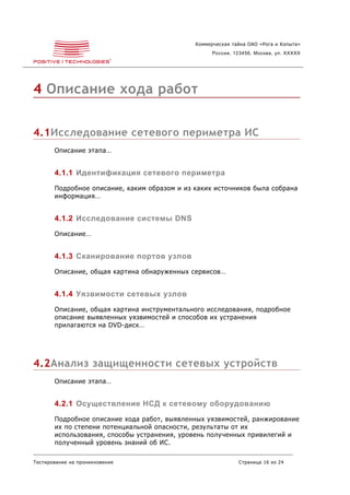 Коммерческая тайна ОАО «Рога и Копыта»
                                                    Россия, 123456, Москва, ул. XXXXX




4 Описание хода работ


4.1Исследование сетевого периметра ИС
       Описание этапа…


       4.1.1 Идентификация сетевого периметра
       Подробное описание, каким образом и из каких источников была собрана
       информация…


       4.1.2 Исследование системы DNS
       Описание…


       4.1.3 Сканирование портов узлов
       Описание, общая картина обнаруженных сервисов…


       4.1.4 Уязвимости сетевых узлов
       Описание, общая картина инструментального исследования, подробное
       описание выявленных уязвимостей и способов их устранения
       прилагаются на DVD-диск…




4.2Анализ защищенности сетевых устройств
       Описание этапа…


       4.2.1 Осуществление НСД к сетевому оборудованию
       Подробное описание хода работ, выявленных уязвимостей, ранжирование
       их по степени потенциальной опасности, результаты от их
       использования, способы устранения, уровень полученных привилегий и
       полученный уровень знаний об ИС.

Тестирование на проникновение                                Страница 16 из 24
 