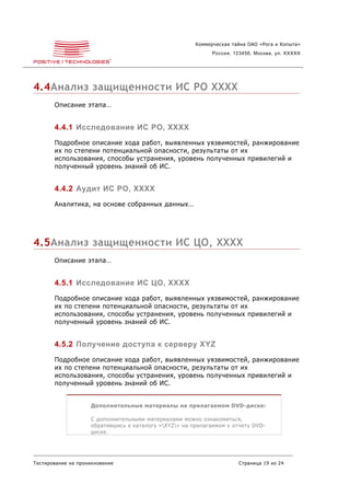 Коммерческая тайна ОАО «Рога и Копыта»
                                                             Россия, 123456, Москва, ул. XXXXX




4.4Анализ защищенности ИС РО XXXX
       Описание этапа…


       4.4.1 Исследование ИС РО, XXXX
       Подробное описание хода работ, выявленных уязвимостей, ранжирование
       их по степени потенциальной опасности, результаты от их
       использования, способы устранения, уровень полученных привилегий и
       полученный уровень знаний об ИС.


       4.4.2 Аудит ИС РО, XXXX
       Аналитика, на основе собранных данных…




4.5Анализ защищенности ИС ЦО, XXXX
       Описание этапа…


       4.5.1 Исследование ИС ЦО, XXXX
       Подробное описание хода работ, выявленных уязвимостей, ранжирование
       их по степени потенциальной опасности, результаты от их
       использования, способы устранения, уровень полученных привилегий и
       полученный уровень знаний об ИС.


       4.5.2 Получение доступа к серверу XYZ
       Подробное описание хода работ, выявленных уязвимостей, ранжирование
       их по степени потенциальной опасности, результаты от их
       использования, способы устранения, уровень полученных привилегий и
       полученный уровень знаний об ИС.


                    Дополнительные материалы на прилагаемом DVD-диске:

                    С дополнительными материалами можно ознакомиться,
                    обратившись к каталогу «XYZ» на прилагаемом к отчету DVD-
                    диске.




Тестирование на проникновение                                         Страница 19 из 24
 