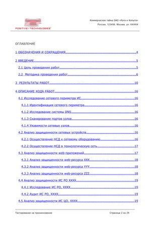 Коммерческая тайна ОАО «Рога и Копыта»
                                                                                    Россия, 123456, Москва, ул. XXXXX




ОГЛАВЛЕНИЕ

1 ОБОЗНАЧЕНИЯ И СОКРАЩЕНИЯ ...............................................................................4

2 ВВЕДЕНИЕ ..................................................................................................................5

   2.1 Цель проведения работ ......................................................................................5

   2.2 Методика проведения работ ............................................................................6

3 РЕЗУЛЬТАТЫ РАБОТ ...............................................................................................10

4 ОПИСАНИЕ ХОДА РАБОТ .........................................................................................16

   4.1 Исследование сетевого периметра ИС ............................................................16

      4.1.1 Идентификация сетевого периметра ........................................................16

      4.1.2 Исследование системы DNS .......................................................................16

      4.1.3 Сканирование портов узлов ......................................................................16

      4.1.4 Уязвимости сетевых узлов .........................................................................16

   4.2 Анализ защищенности сетевых устройств ......................................................16

      4.2.1 Осуществление НСД к сетевому оборудованию ......................................16

      4.2.2 Осуществление НСД в технологическую сеть .........................................17

   4.3 Анализ защищенности web-приложений ........................................................17

      4.3.1 Анализ защищенности web-ресурса XXX ..................................................18

      4.3.2 Анализ защищенности web-ресурса YYY ..................................................18

      4.3.3 Анализ защищенности web-ресурса ZZZ ..................................................18

   4.4 Анализ защищенности ИС РО XXXX .................................................................19

      4.4.1 Исследование ИС РО, XXXX .......................................................................19

      4.4.2 Аудит ИС РО, XXXX .....................................................................................19

   4.5 Анализ защищенности ИС ЦО, XXXX ...............................................................19


Тестирование на проникновение                                                                    Страница 2 из 24
 