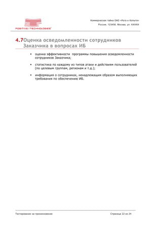Коммерческая тайна ОАО «Рога и Копыта»
                                                      Россия, 123456, Москва, ул. XXXXX




4.7Оценка осведомленности сотрудников
   Заказчика в вопросах ИБ
              оценка эффективности программы повышения осведомленности
               сотрудников Заказчика;

              статистика по каждому из типов атаки и действиям пользователей
               (по целевым группам, регионам и т.д.);

              информация о сотрудниках, ненадлежащим образом выполняющих
               требования по обеспечению ИБ.




Тестирование на проникновение                                  Страница 22 из 24
 