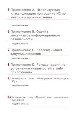 5 Приложение А. Используемая
  классификация при оценке ИС по
  векторам проникновения

   Подробное описание…



6 Приложение B. Оценка
  механизмов информационной
  безопасности
   Подробное описание…



7 Приложение C. Классификация
  злоумышленников
   Подробное описание…



8 Приложение D. Рекомендации по
  устранению уязвимостей в web-
  приложениях
8.1Уязвимости        типа   «Внедрение   операторов
   SQL»
   Подробное описание…




8.2Уязвимости типа «Межсайтовое выполнение
   сценариев»
   Подробное описание…
 