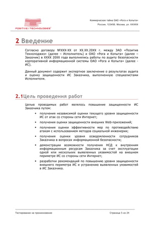 Коммерческая тайна ОАО «Рога и Копыта»
                                                         Россия, 123456, Москва, ул. XXXXX




2 Введение
       Согласно договору №XXX-XX от XX.XX.20XX г. между ЗАО «Позитив
       Текнолоджиз» (далее – Исполнитель) и ОАО «Рога и Копыта» (далее –
       Заказчик) в XXXX 20XX года выполнялись работы по аудиту безопасности
       корпоративной информационной системы ОАО «Рога и Копыта» (далее -
       ИС).

       Данный документ содержит экспертное заключение о результатах аудита
       и оценку защищенности ИС Заказчика, выполненную специалистами
       Исполнителя.




2.1Цель проведения работ
       Целью проводимых         работ   являлось   повышение      защищенности        ИС
       Заказчика путем:
                  получения независимой оценки текущего уровня защищенности
                   ИС от атак со стороны сети Интернет;
                  получения оценки защищенности внешних Web-приложений;
                  получения оценки эффективности мер по противодействию
                   атакам с использованием методов социальной инженерии;
                  получения оценки уровня осведомленности сотрудников
                   Заказчика в вопросах информационной безопасности;
                  демонстрации возможности получения НСД к внутренним
                   информационным ресурсам Заказчика за счет эксплуатации
                   одной или нескольких выявленных уязвимостей на внешнем
                   периметре ИС со стороны сети Интернет;
                  разработки рекомендаций по повышению уровня защищенности
                   внешнего периметра ИС и устранению выявленных уязвимостей
                   в ИС Заказчика.




Тестирование на проникновение                                     Страница 5 из 24
 