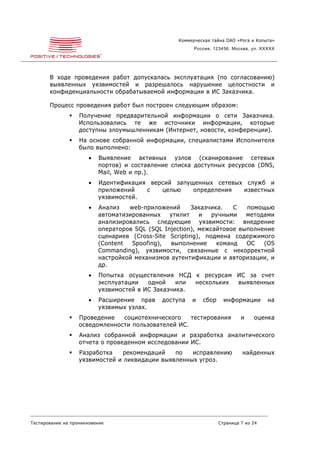 Коммерческая тайна ОАО «Рога и Копыта»
                                                         Россия, 123456, Москва, ул. XXXXX




       В ходе проведения работ допускалась эксплуатация (по согласованию)
       выявленных уязвимостей и разрешалось нарушение целостности и
       конфиденциальности обрабатываемой информации в ИС Заказчика.

       Процесс проведения работ был построен следующим образом:
                  Получение предварительной информации о сети Заказчика.
                   Использовались те же источники информации, которые
                   доступны злоумышленникам (Интернет, новости, конференции).
                  На основе собранной информации, специалистами Исполнителя
                   было выполнено:
                       •   Выявление активных узлов (сканирование сетевых
                           портов) и составление списка доступных ресурсов (DNS,
                           Mail, Web и пр.).
                       •   Идентификация версий запущенных сетевых служб и
                           приложений   с   целью    определения  известных
                           уязвимостей.
                       •   Анализ   web-приложений       Заказчика.   С  помощью
                           автоматизированных    утилит    и   ручными   методами
                           анализировались следующие уязвимости: внедрение
                           операторов SQL (SQL Injection), межсайтовое выполнение
                           сценариев (Cross-Site Scripting), подмена содержимого
                           (Content  Spoofing),  выполнение      команд  ОС   (OS
                           Commanding), уязвимости, связанные с некорректной
                           настройкой механизмов аутентификации и авторизации, и
                           др.
                       •   Попытка осуществления НСД к ресурсам ИС за счет
                           эксплуатации   одной    или нескольких выявленных
                           уязвимостей в ИС Заказчика.
                       •   Расширение прав    доступа   и   сбор     информации        на
                           уязвимых узлах.
                  Проведение   социотехнического    тестирования           и    оценка
                   осведомленности пользователей ИС.
                  Анализ собранной информации и разработка аналитического
                   отчета о проведенном исследовании ИС.
                  Разработка    рекомендаций   по   исправлению             найденных
                   уязвимостей и ликвидации выявленных угроз.




Тестирование на проникновение                                      Страница 7 из 24
 