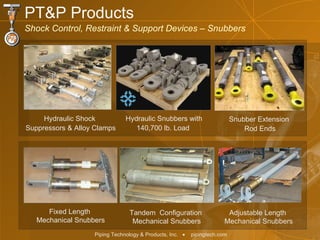 PT&P Products Shock Control, Restraint & Support Devices – Snubbers Hydraulic Shock  Suppressors & Alloy Clamps Fixed Length  Mechanical Snubbers Tandem  Configuration  Mechanical Snubbers Adjustable Length  Mechanical Snubbers Hydraulic Snubbers with 140,700 lb. Load  Snubber Extension  Rod Ends 