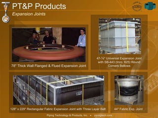 47- ¼ " Universal Expansion Joint with SB-443 (Inco. 625) Round Corners Bellows PT&P Products Expansion Joints 78" Thick Wall Flanged & Flued Expansion Joint 128" x 229" Rectangular Fabric Expansion Joint with Three Layer Belt 44" Fabric Exp. Joint 