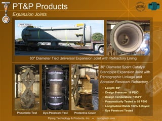 PT&P Products Expansion Joints 80" Diameter Tied Universal Expansion Joint with Refractory Lining  30" Diameter Spent Catalyst Standpipe Expansion Joint with Pentographic Linkage and Abrasion Resistant Refractory  Length: 89"  Design Pressure: 19 PSIG Design Temperature: 1050 ° F Pneumatically Tested to 55 PSIG Longitudinal Welds 100% X-Rayed Dye Penetrant Tested Pneumatic Test Dye-Penetrant Test Protective Cover 