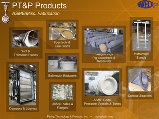 PT&P Products ASME/Misc. Fabrication ASME Code  Pressure Vessels & Tanks Swegee Pigs Pig Launchers & Receivers Bellmouth Reducers Instrument Stands Spectacle &  Line Blinds Duct &  Transition Pieces Conical Strainers Dampers & Louvers Orifice Plates & Flanges 