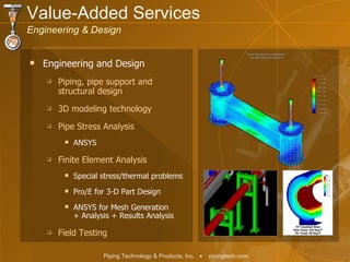 Engineering and Design Piping, pipe support and  structural design 3D modeling technology Pipe Stress Analysis ANSYS Finite Element Analysis Special stress/thermal problems Pro/E for 3-D Part Design ANSYS for Mesh Generation  + Analysis + Results Analysis Field Testing Value-Added Services  Engineering & Design 