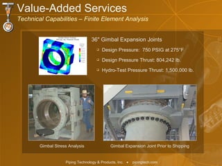 Value-Added Services  Technical Capabilities – Finite Element Analysis Design Pressure:  750 PSIG at 275 ° F Design Pressure Thrust: 804,242 lb. Hydro-Test Pressure Thrust: 1,500,000 lb. Gimbal Expansion Joint Prior to Shipping Gimbal Stress Analysis 36 "  Gimbal Expansion Joints  
