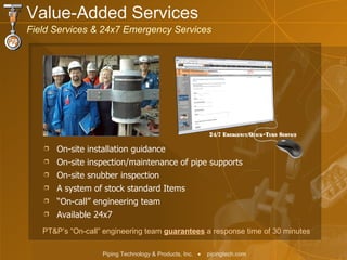 On-site installation guidance On-site inspection/maintenance of pipe supports  On-site snubber inspection  A system of stock standard Items “ On-call” engineering team Available 24x7 PT&P’s “On-call” engineering team  guarantees  a response time of 30 minutes Value-Added Services  Field Services & 24x7 Emergency Services 