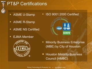 ASME U-Stamp ASME R-Stamp ASME NS Certified EJMA Member ISO 9001:2000 Certified Minority Business Enterprise (MBE) by City of Houston Houston Minority Business Council (HMBC) PT&P Certifications   