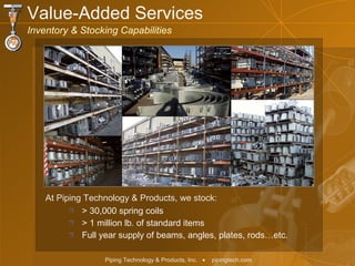 > 30,000 spring coils > 1 million lb. of standard items Full year supply of beams, angles, plates, rods…etc. At Piping Technology & Products, we stock: Value-Added Services  Inventory & Stocking Capabilities 