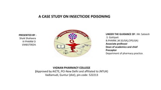 A CASE STUDY ON INSECTICIDE POISONING
PRESENTED BY :
Shaik Shaheera
III PHARM D
19AB1T0024.
UNDER THE GUIDANCE OF : Mr. Sateesh
.S. Gottipati
B.PHARM.,M.S(USA),CIP(USA)
Associate professor
Dean of academics and chief
Preceptor
Department of pharmacy practice.
VIGNAN PHARMACY COLLEGE
(Approved by AICTE, PCI-New Delhi and affiliated to JNTUK)
Vadlamudi, Guntur (dist), pin.code: 522213
 
