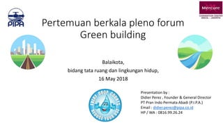 Pertemuan berkala pleno forum
Green building
Balaikota,
bidang tata ruang dan lingkungan hidup,
16 May 2018
Presentation by :
Didier Perez , Founder & General Director
PT Pran Indo Permata Abadi (P.I.P.A.)
Email : didier.perez@pipa.co.id
HP / WA : 0816.99.26.24
 