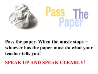 Pass the paper. When the music stops – whoever has the paper must do what your teacher tells you!   SPEAK UP AND SPEAK CLEARLY! 