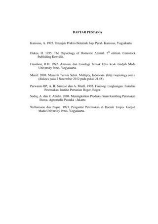 DAFTAR PUSTAKA


Kanisius, A. 1995. Petunjuk Praktis Beternak Sapi Perah. Kanisius, Yogyakarta.


Dukes, H. 1955. The Physiology of Domestic Animal. 7th edition. Comstock
     Publishing Denville.

Frandson, R.D. 1992. Anatomi dan Fisiologi Ternak Edisi ke-4. Gadjah Mada
      University Press, Yogyakarta.

Munif. 2008. Memilih Ternak Sehat. Multiply, Indonesia. (http://sapiology.com).
      (diakses pada 2 November 2012 pada pukul 21.58).

Purwanto BP, A. B. Santoso dan A. Murfi. 1995. Fisiologi Lingkungan. Fakultas
          Peternakan. Institut Pertanian Bogor, Bogor.
Sodiq, A. dan Z. Abidin. 2008. Meningkatkan Produksi Susu Kambing Peranakan
       Etawa. Agromedia Pustaka : Jakarta

Williamson dan Payne. 1993. Pengantar Peternakan di Daerah Tropis. Gadjah
      Mada University Press, Yogyakarta.
 