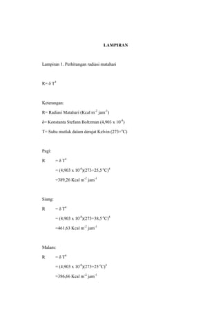 LAMPIRAN



Lampiran 1. Perhitungan radiasi matahari



R= δ T4



Keterangan:

R= Radiasi Matahari (Kcal m-2 jam-1)

δ= Konstanta Stefann Boltzman (4,903 x 10-8)

T= Suhu mutlak dalam derajat Kelvin (273+oC)



Pagi:

R        = δ T4

         = (4,903 x 10-8)(273+25,5 oC)4

         =389,26 Kcal m-2 jam-1



Siang:

R        = δ T4

         = (4,903 x 10-8)(273+38,5 oC)4

         =461,63 Kcal m-2 jam-1



Malam:

R        = δ T4

         = (4,903 x 10-8)(273+25 oC)4

         =386,66 Kcal m-2 jam-1
 