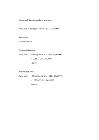 Lampiran 2. Perhitungan berat jenis susu



Berat jenis = Berat jenis terukur – (27,5-T)x0,0002



Keterangan :

T = suhu terukur



Pemerahan Pertama:

Berat jenis    = Berat jenis terukur – (27,5-T)x0,0002

               = 1,025-(27,5-27)x0,0002

               =1,0249



Pemerahan Kedua:

Berat jenis    = Berat jenis terukur – (27,5-T)x0,0002

               = 1,0256-(27,5-29,5)x0,0002

               =1,0264
 