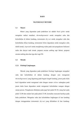 BAB I


                           MATERI DAN METODE


1.1     Materi

        Materi yang digunakan pada praktikum ini adalah black globe untuk

mengukur radiasi matahari, thermohigrometer untuk mengukur suhu dan

kelembaban di dalam kandang, termometer dry-wet untuk mengukur suhu dan

kelembaban diluar kandang, termometer klinis digunakan untuk mengukur suhu

tubuh ternak, stopwatch untuk menghitung waktu pada saat pengukuran frekuensi

nafas dan denyut nadi ternak, preparat awetan ambing sapi laktasi, preparat

awetan ambing dara dan tiga ekor sapi FH.


1.2     Metode


1.2.1   Fisiologi Lingkungan


        Metode yang digunakan pada praktikum fisiologi lingkungan mengukur

suhu    dan   kelembaban    di   dalam      kandang   dengan   cara   mengamati

thermohigrometer yang digantung pada bagian tengah kandang, jarum pada skala

kecil digunakan untuk mengamati suhu dengan satuan celcius sedangkan pada

jarum skala besar digunakan untuk mengamati kelembaban ruangan dengan

satuan persen. Pengukuran dilakukan pada pagi hari pukul 05.30, siang hari pada

pukul 12.00 dan malam hari pada pukul 21.00, kemudian mencatat hasilnya pada

buku praktikum. Mengukur suhu dan kelembaban lingkungan di luar kandang

dengan menggunakan termometer dry-wet yang diletakkan di luar kandang.
 