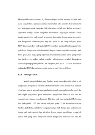 Mengamati kedua termometer dry dan wet dengan melihat air raksa berhenti pada

skala yang tertera. Kemudian untuk menentukan suhu diambil dari termometer

dry sedangkan untuk mengukur kelembabannya selisih dari kedua termometer

digunakan sebagai acuan mengukur kelembaban lingkungan tersebut sesuai

catatan yang tertera pada tengah termometer dan sejajar dengan skala termometer

wet. Pengukuran dilakukan pada pagi hari pukul 05.30, siang hari pada pukul

12.00 dan malam hari pada pukul 21.00, kemudian mencatat hasilnya pada buku

praktikum. Pengukuran radiasi matahari dengan cara mengamati termometer pada

black globe, lalu angka yang diperoleh dimasukkan kedalam rumus yang tertera

dan hasilnya merupakan radiasi matahari dilingkungan tersebut. Pengukuran

dilakukan pada pagi hari pukul 05.30, siang hari pada pukul 12.00 dan malam hari

pada pukul 21.00, kemudian mencatat hasilnya pada buku praktikum.


1.2.2   Fisiologi Ternak


        Metode yang dilakukan pada fisiologi ternak mengukur suhu tubuh ternak

dengan cara menyalakan terlebih dahulu termometer klinis, memasukan kedalam

rektal sapi sampai semua lempengan kuning masuk, tunggu hingga berbunyi dan

lihat angka yang tertera pada termometer. pengukuran dilakukan dua kali dan

mencatat rata-ratanya, pengukuran ini dilakukan pada pagi hari pukul 05.30, siang

hari pada pukul 12.00 dan malam hari pada pukul 21.00, kemudian mencatat

hasilnya pada buku praktikum. Mengukur denyut nadi dengan cara yaitu mencari

denyut nadi pada pangkal ekor lalu tekan dengan tangan, menghitung berapa kali

denyut nadi yang terasa setiap satu menit. Pengukuran dilakukan dua kali dan
 