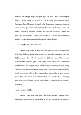mencatat rata-ratanya, pengukuran pada pagi hari pukul 05.30, siang hari pada

pukul 12.00 dan malam hari pada pukul 21.00, kemudian mencatat hasilnya pada

buku praktikum. Mengukur frekuensi nafas dengan cara meletakkan tangan di

depan hidung sapi, kemudian hitung berapa frekuensi pernafasannya selama satu

menit. Pengukuran dilakukan dua kali dan mencatat rata-ratanya, pengukuran

pada pagi hari pukul 05.30, siang hari pada pukul 12.00 dan malam hari pada

pukul 21.00, kemudian mencatat hasilnya pada buku praktikum.


1.2.3   Perhitungan Berat Jenis Susu


        Metode yang dilakukan pada praktikum produksi dan perhitungan berat

jenis susu dilakukan dengan cara menuangkan susu hasil pemerahan siang hari

kedalam gelas ukur 500 ml sampai batas 500 ml, memasukkan perlahan

laktodesimeter kedalam gelas ukur yang sudah berisi susu, melepaskan

laktodesimeter dan tunggu sampai laktodesimeter mengapung dengan tenang.

Mengamati skala hitam untuk menentukan berat jenis susu terukur dan skala putih

untuk menentukan suhu terukur. Memasukkan angka-angka tersebut kedalam

rumus berat jenis makan akan ditemukan berat jenis susu tersebut. Mengulangi

pada susu hasil pemerahan pagi dan mencatat hasil kedua perhitungan pada buku

praktikum.


1.2.4   Anatomi Ambing


        Metode yang dilakukan pada praktikum anatomi ambing adalah

mengambil preparat awetan ambing sapi laktasi lalu mengamati tiap bagiannya
 