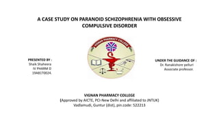 A CASE STUDY ON PARANOID SCHIZOPHRENIA WITH OBSESSIVE
COMPULSIVE DISORDER
PRESENTED BY :
Shaik Shaheera
IV PHARM D
19AB1T0024.
UNDER THE GUIDANCE OF :
Dr. Ranakishore pelluri
Associate professor.
VIGNAN PHARMACY COLLEGE
(Approved by AICTE, PCI-New Delhi and affiliated to JNTUK)
Vadlamudi, Guntur (dist), pin.code: 522213
 