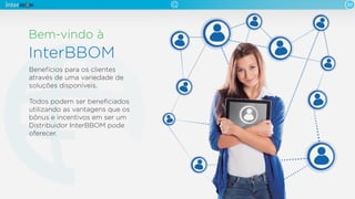 Bem-vindo à
InterBBOM
02
Benefícios para os clientes
através de uma variedade de
soluções disponíveis.
Todos podem ser beneﬁciados
utilizando as vantagens que os
bônus e incentivos em ser um
Distribuidor InterBBOM pode
oferecer.
 