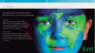 05
i-Fund
Acreditamos que boas ideias
transformam a vida das pessoas.
SOCIAL
São as pessoas que fazem toda a
diferença. Juntos podemos mudar o
futuro de nosso planeta. Se você possui
um projeto social e precisa de apoio
ﬁnanceiro, conte conosco!
START UP
Inúmeros projetos e ideias inovadoras
são criadas e sabemos desse potencial.
Se você possui um projeto e precisa de
apoio ﬁnanceiro para viabilizá-lo, conte
conosco!
 