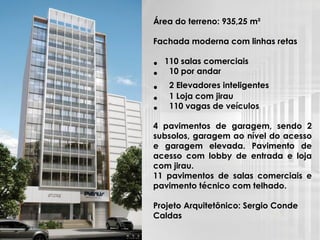 Área do terreno: 935,25 m²
Fachada moderna com linhas retas
• 110 salas comerciais
• 10 por andar
• 2 Elevadores inteligentes
• 1 Loja com jirau
• 110 vagas de veículos
4 pavimentos de garagem, sendo 2
subsolos, garagem ao nível do acesso
e garagem elevada. Pavimento de
acesso com lobby de entrada e loja
com jirau.
11 pavimentos de salas comerciais e
pavimento técnico com telhado.
Projeto Arquitetônico: Sergio Conde
Caldas
 