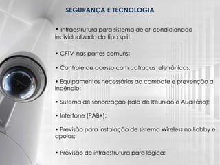 SEGURANÇA E TECNOLOGIA
• Infraestrutura para sistema de ar condicionado
individualizado do tipo split;
• CFTV nas partes comuns;
• Controle de acesso com catracas eletrônicas;
• Equipamentos necessários ao combate e prevenção a
incêndio;
• Sistema de sonorização (sala de Reunião e Auditório);
• Interfone (PABX);
• Previsão para instalação de sistema Wireless no Lobby e
apoios;
• Previsão de infraestrutura para lógica;
 