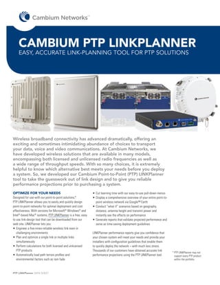 TM




    CAMBIUM PTP LINKPLANNER
    EASY, ACCURATE LINK-PLANNING TOOL FOR PTP SOLUTIONS




Wireless broadband connectivity has advanced dramatically, offering an
exciting and sometimes intimidating abundance of choices to transport
your data, voice and video communications. At Cambium Networks, we
have developed wireless solutions that are available in many models,
encompassing both licensed and unlicensed radio frequencies as well as
a wide range of throughput speeds. With so many choices, it is extremely
helpful to know which alternative best meets your needs before you deploy
a system. So, we developed our Cambium Point-to-Point (PTP) LINKPlanner
tool to take the guesswork out of link design and to give you reliable
performance projections prior to purchasing a system.
OPTIMIZE FOR YOUR NEEDS                                           •	 ut learning time with our easy-to-use pull-down menus
                                                                    C
Designed for use with our point-to-point solutions,*              •	 isplay a comprehensive overview of your entire point-to-
                                                                    D
PTP LINKPlanner allows you to easily and quickly design             point wireless network via Google™ Earth
point-to-point networks for optimal deployment and cost           •	 onduct “what if” scenarios based on geography,
                                                                    C
effectiveness. With versions for Microsoft® Windows® and            distance, antenna height and transmit power and
Intel®-based Mac® systems, PTP LINKPlanner is a free, easy          instantly see the effects on performance
to use link-design tool that can be downloaded from our           •	 enerate reports that validate projected performance and
                                                                    G
web site. LINKPlanner lets you:                                     serve as time-saving deployment guidelines
•	 ngineer a five-nines-reliable wireless link even in
   E
   challenging environments                                       LINKPlanner performance reports give you confidence that
•	 lan and optimize a single link or multiple links
   P                                                              your chosen system will meet your needs and provide your
   simultaneously                                                 installers with configuration guidelines that enable them
•	 erform calculations for both licensed and unlicensed
   P                                                              to quickly deploy the network – with much less stress.
   PTP products                                                   Thousands of our customers have obtained accurate link
                                                                                                                                 *	 TP LINKPlanner may not
                                                                                                                                   P
•	 utomatically load path terrain profiles and
   A                                                              performance projections using the PTP LINKPlanner tool.          support every PTP product
   environmental factors such as rain fade                                                                                         within the portfolio.



PTP LINKPlanner DATA SHEET
 