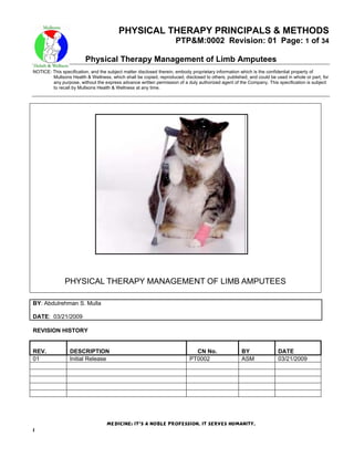 PHYSICAL THERAPY PRINCIPALS & METHODS
PTP&M:0002 Revision: 01 Page: 1 of 34
Physical Therapy Management of Limb Amputees
NOTICE: This specification, and the subject matter disclosed therein, embody proprietary information which is the confidential property of
Mullsons Health & Wellness, which shall be copied, reproduced, disclosed to others, published, and could be used in whole or part, for
any purpose, without the express advance written permission of a duly authorized agent of the Company. This specification is subject
to recall by Mullsons Health & Wellness at any time.
Medicine: It’s a noble profession, It serves humanity.
1
PHYSICAL THERAPY MANAGEMENT OF LIMB AMPUTEES
BY: Abdulrehman S. Mulla
DATE: 03/21/2009
REVISION HISTORY
REV. DESCRIPTION CN No. BY DATE
01 Initial Release PT0002 ASM 03/21/2009
 