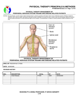 PHYSICAL THERAPY PRINCIPALS & METHODS
                                                                                                           PTP&M:009 Revision: 01 Page: 1 of 19

                                    PHYSICAL THERAPY MANAGEMENT OF
                     PERIPHERAL NERVOUS SYSTEM TRAUMA AND DISEASE RELATED PATIENTS
NOTICE: This specification, and the subject matter disclosed therein, embody proprietary information which is the confidential property of Mullsons Health &
        Wellness, which shall be copied, reproduced, disclosed to others, published, and could be used in whole or part, for any purpose, without the express
        advance written permission of a duly authorized agent of the Company. This specification is subject to recall by Mullsons Health & Wellness at any
        time.




                             PHYSICAL THERAPY MANAGEMENT OF
              PERIPHERAL NERVOUS SYSTEM TRAUMA AND DISEASE RELATED PATIENTS

SPEC. BY: Abdulrehman S. Mulla

DATE: 04/09/2009

REVISION HISTORY


REV.             DESCRIPTION                                                 CN No.                 BY                DATE
01               Initial Release                                           PT009                    ASM               04/09/2009




                                   MEDICINE:IT’S A NOBLE PROFESSION, IT SERVES HUMANITY
                                                           1/19
 