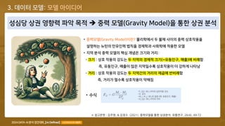 COPYRIGHT© 2024 ALL RIGHTS RESERVED BY TEAM [Re:Defined], LICENSED BY KISTI 28
성심당 상권 영향력 파악 목적 ➔ 중력 모델(Gravity Model)을 통한 상권 분석
※ 참고문헌 : 김주영, & 김정수. (2021). 중력모델을 통한 상권분석. 유통연구, 26(4), 49-72
• 중력모델(Gravity Model)이란? 물리학에서 두 물체 사이의 중력 상호작용을
설명하는 뉴턴의 만유인력 법칙을 경제학과 사회학에 적용한 모델
• 지역 분석 중력 모델의 핵심 개념은 크기와 거리:
- 크기 : 상호 작용의 강도는 두 지역의 경제적 크기(=유동인구, 매출)에 비례함
즉, 유동인구, 매출이 많은 지역일수록 상호작용이 더 강하게 나타남
- 거리 : 상호 작용의 강도는 두 지역간의 거리의 제곱에 반비례함
즉, 거리가 멀수록 상호작용이 약해짐
• 수식
•F_{ij}: i와 j 사이의 상호작용 강도
•G: 상수
•M_i, M_j: i와 j의 질량 (예: 유동인구, 매출)
•D_{ij}: i와 j 사이의 거리
3. 데이터 모델: 모델 아이디어
 