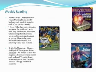 Monthly ReadingThe American Physical Therapy Association  produces a monthly journal that feature articles that deal with new therapy techniques for a variety of different ailments. All three PTs interview are subscribers of this magazine.Yearly ReadingsEvery two years, all PT’s are required to take 20 hours of continuing education classes. The reading material was not specified but the courses are completed online. APTA Monthly Journal