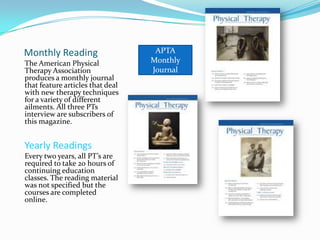 WritingDaily Writing Weekly Writing	Every day, notes are written on patients charts for the PT to review before the next treatment appointment. PT’s and PTA’s write about the following :Any new medication the patient was put on in between treatments.Any pain or discomfort while doing the exercisesPatients difficulty with the exercisesAny complaints the patient has about his or her therapy.Every new patient has to be evaluated and have a treatment plan written out for them to follow over the course of their treatment time. Generally, the exercise plan is written for the entire treatment time. However, if problems occur during treatment, changes in the exercises can be made. “New patients come in every week.” says Jennifer.  