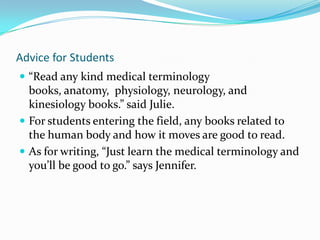 Secondary Sources"Occupational Outlook Handbook, 2008-2009 edition." United States Department of Labor. 2008 -2009. Department of Labor, Web. 7 Dec 2009. <http://www.bls.gov/oco/ocos080.htm>. "CAPTE Accredited Physical Therapist Education Programs." APTA American Physical Therapy Association. 2009. APTA, Web. 7 Dec 2009. <http://www.apta.org/AM/Template.cfm?section=PT_Programs&template=/aptaapps/accreditedschools/acc_schools_map.cfm&process=3&type=PT>."A World of Physical Therapy." Physical Therapists.com. 2009. Web. 7 Dec 2009. <http://physicaltherapist.com/>.