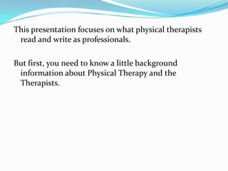 This presentation focuses on what physical therapists read and write as professionals. But first, you need to know a little background information about Physical Therapy and the Therapists. 