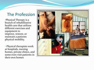 The ProfessionPhysical Therapy is a branch of rehabilitative health care that utilizes different exercises and equipment to improve, restore, or maintain a patients physical mobility. 