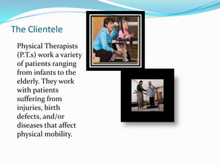  Physical therapists work at hospitals, nursing homes, private clinics, and some even visit patients in their own homes The ClientelePhysical Therapists (P.T.s) work a variety of patients ranging from infants to the elderly. They work with patients suffering from injuries, birth defects, and/or diseases that affect physical mobility.
