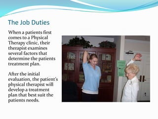 The Job DutiesWhen a patients first comes to a Physical Therapy clinic, their therapist examines several factors that determine the patients treatment plan. After the initial evaluation, the patient’s physical therapist will develop a treatment plan that best suit the patients needs. 