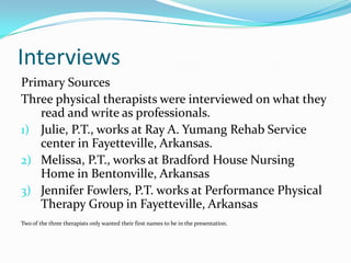Interviews Primary SourcesThree physical therapists were interviewed on what they read and write as professionals. Julie, P.T., works at Ray A. Yumang Rehab Service center in Fayetteville, Arkansas. Melissa, P.T., works at Bradford House Nursing Home in Bentonville, ArkansasJennifer Fowlers, P.T. works at Performance Physical Therapy Group in Fayetteville, ArkansasTwo of the three therapists only wanted their first names to be in the presentation. 