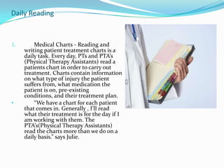 Daily Reading Medical Charts - Reading and writing patient treatment charts is a daily task. Every day, PTs and PTA’s (Physical Therapy Assistants) read a patients chart in order to carry out treatment. Charts contain information on what type of injury the patient suffers from, what medication the patient is on, pre-existing conditions, and their treatment plan.“We have a chart for each patient that comes in. Generally , I’ll read what their treatment is for the day if I am working with them. The PTA’s(Physical Therapy Assistants) read the charts more than we do on a daily basis.” says Julie.Weekly Reading Weekly Charts - At the Bradford House Nursing Home, the PT Melissa reads medical notes for each of her patients weekly.  “ Every Friday I get notes from the nurses on the residents I work with. Say, for example, a resident takes 100 mg of medicine one week, and their dosage is upped to 150 mg, I have to be aware before I start treatment that following week.” said Melissa.Bi-Weekly Magazine-  Advance for Physical Therapy and Rehab Medicine– All three PTs read this magazine. It comes twice a month and  updates PTs on the latest news, equipment, and trends in Physical Therapy and Rehab Medicine