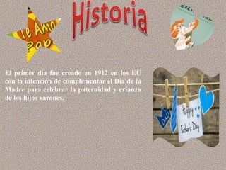 El primer día fue creado en 1912 en los EU
con la intención de complementar el Día de la
Madre para celebrar la paternidad y crianza
de los hijos varones.
 