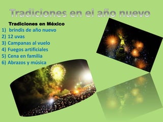 Tradiciones en México 
1) brindis de año nuevo 
2) 12 uvas 
3) Campanas al vuelo 
4) Fuegos artificiales 
5) Cena en familia 
6) Abrazos y música 
 