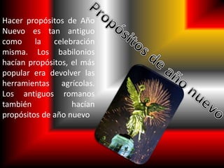 Hacer propósitos de Año 
Nuevo es tan antiguo 
como la celebración 
misma. Los babilonios 
hacían propósitos, el más 
popular era devolver las 
herramientas agrícolas. 
Los antiguos romanos 
también hacían 
propósitos de año nuevo 
