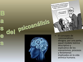 • El concepto de 
«psicoanálisis» 
designa, por una parte, 
aquel modelo teórico 
descriptivo y 
explicativo de los 
mecanismos, procesos 
y fenómenos 
implicados en la vida 
anímica humana. 
 